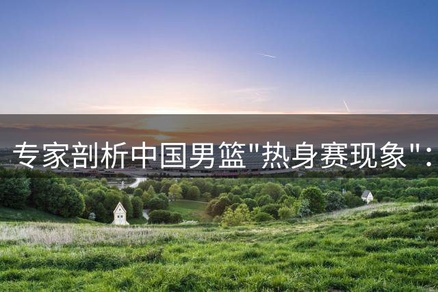 专家剖析中国男篮"热身赛现象"：强队表现缘何难延续至正赛
