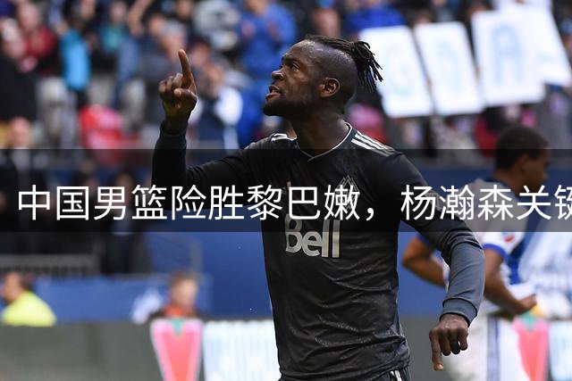 中国男篮险胜黎巴嫩，杨瀚森关键表现助球队逆转