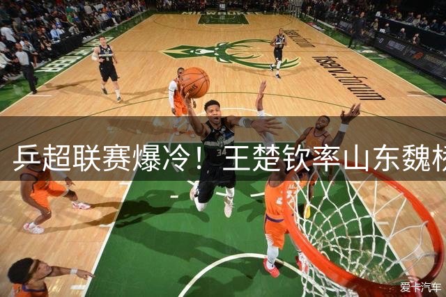 乒超联赛爆冷！王楚钦率山东魏桥横扫对手 单打决胜局惊险取胜