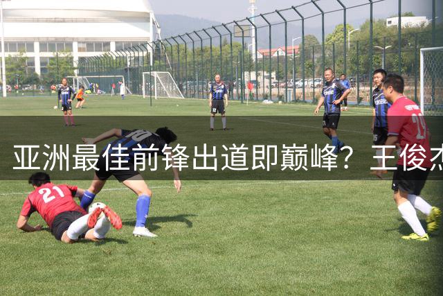 亚洲最佳前锋出道即巅峰？王俊杰重返国家队热身赛低迷盼爆发