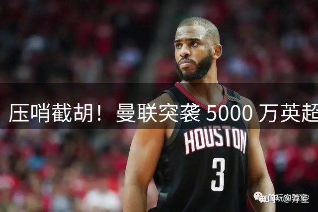 压哨截胡！曼联突袭 5000 万英超神锋！欧洲豪门美梦彻底破碎