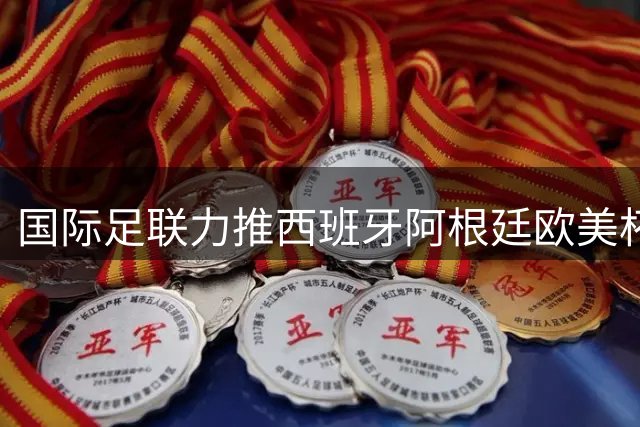 国际足联力推西班牙阿根廷欧美杯对决 11月有望上演巅峰之战