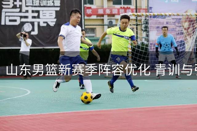 山东男篮新赛季阵容优化 青训与引援并重显成效