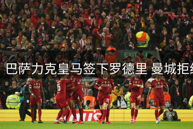 巴萨力克皇马签下罗德里 曼城拒绝首份5000万报价引发转会僵局