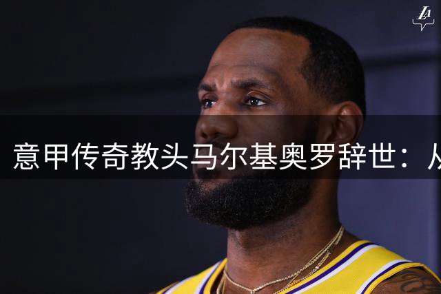 意甲传奇教头马尔基奥罗辞世：从丙级联赛到执掌米兰的足球人生
