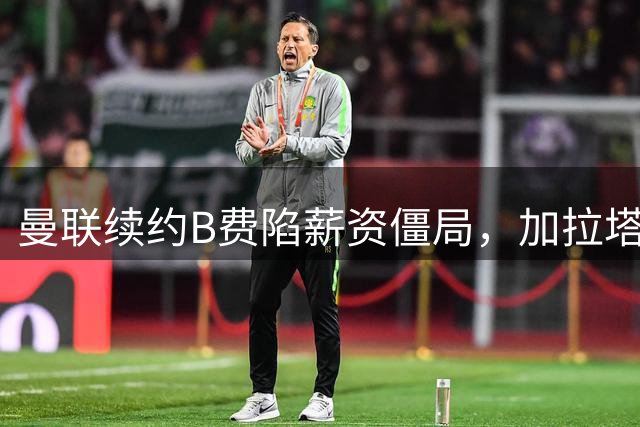 曼联续约B费陷薪资僵局，加拉塔萨雷虎视眈眈