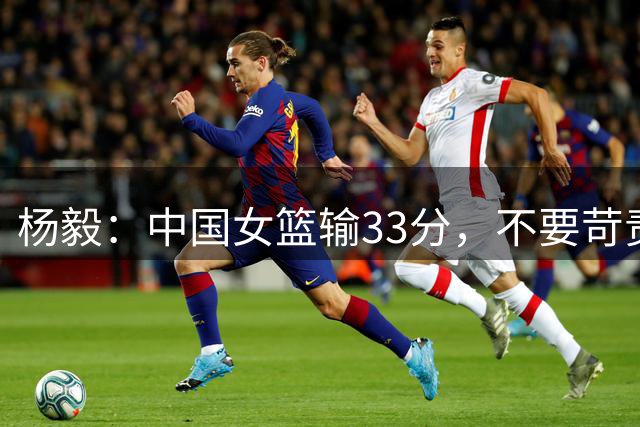 杨毅：中国女篮输33分，不要苛责张子宇！
