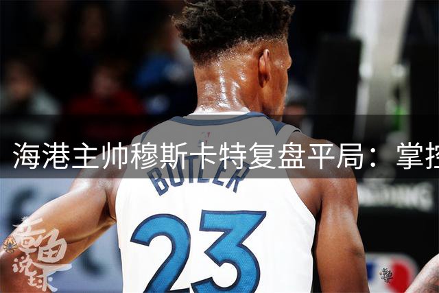 海港主帅穆斯卡特复盘平局：掌控全局却失胜机 肯定队员拼搏精神