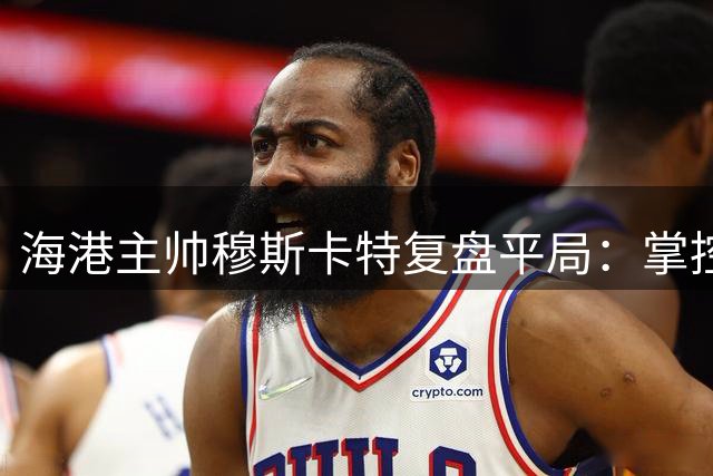 海港主帅穆斯卡特复盘平局：掌控全局却失胜机 肯定队员拼搏精神
