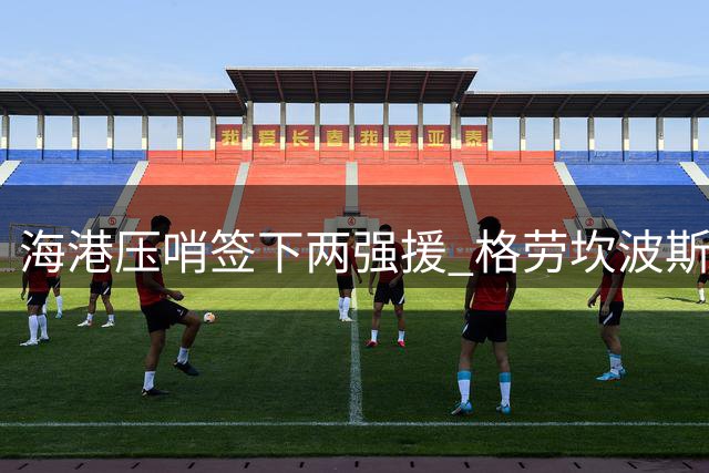 海港压哨签下两强援 格劳坎波斯火线驰援亚冠赛场