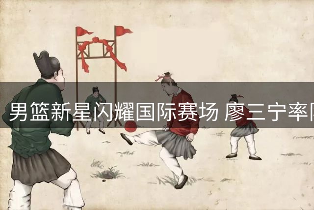 男篮新星闪耀国际赛场 廖三宁率队力克欧洲劲旅