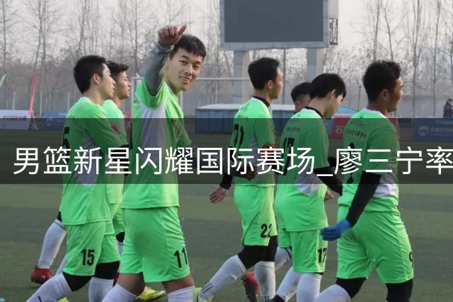 男篮新星闪耀国际赛场 廖三宁率队力克欧洲劲旅