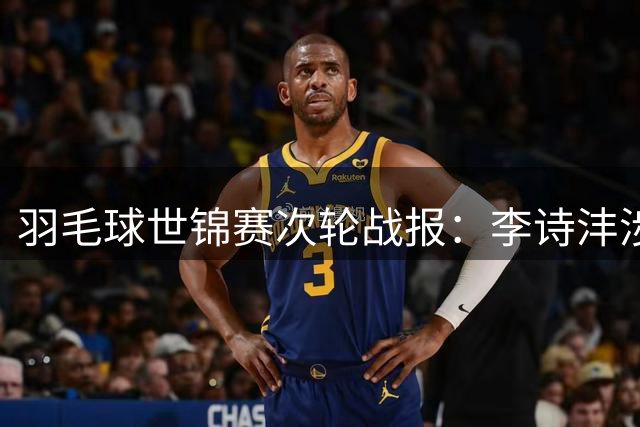 羽毛球世锦赛次轮战报：李诗沣涉险过关 王祉怡轻松晋级