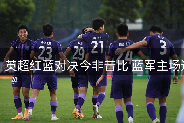 英超红蓝对决今非昔比 蓝军主场迎战红魔占据优势
