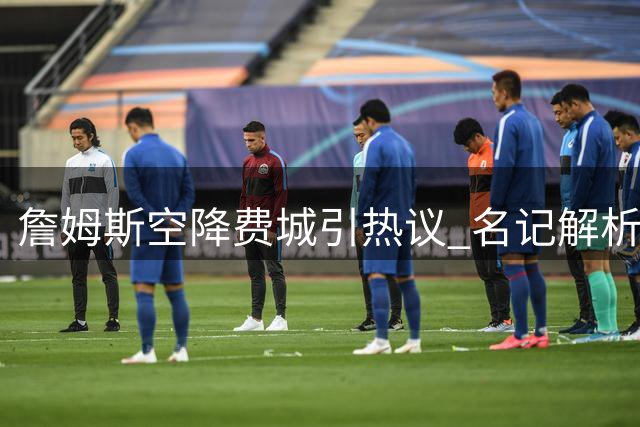 詹姆斯空降费城引热议 名记解析传球大师如何激活76人火力