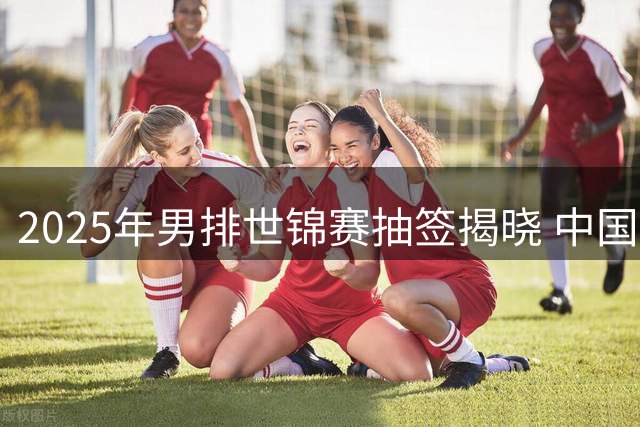2025年男排世锦赛抽签揭晓 中国与巴塞捷3队同组