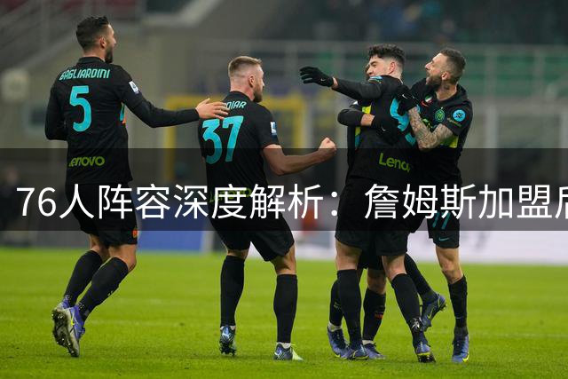 76人阵容深度解析：詹姆斯加盟后的补强策略与长远布局